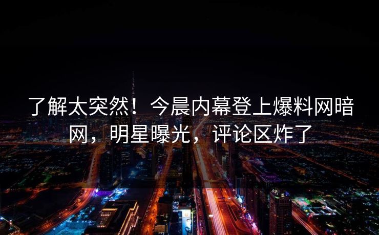 了解太突然！今晨内幕登上爆料网暗网，明星曝光，评论区炸了