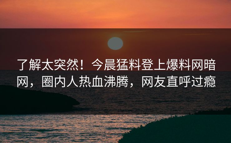 了解太突然!今晨猛料登上爆料网暗网,圈内人热血沸腾,网友直呼过瘾