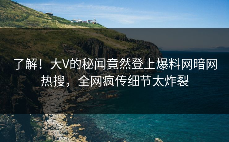了解!大V的秘闻竟然登上爆料网暗网热搜,全网疯传细节太炸裂
