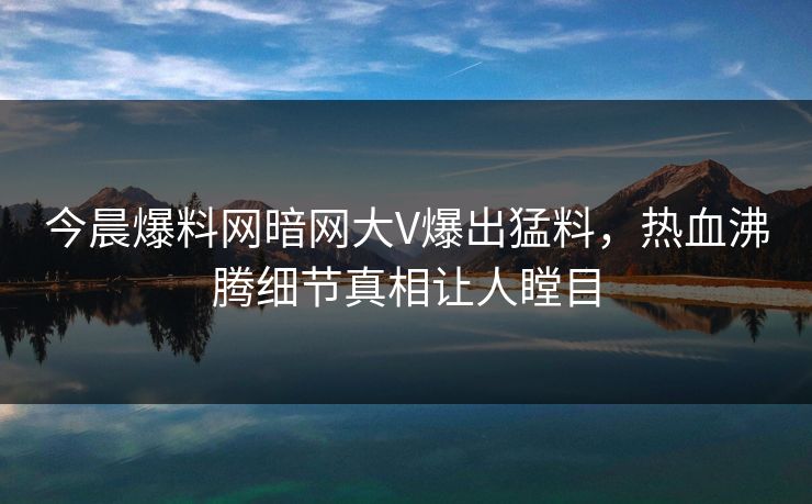 今晨爆料网暗网大V爆出猛料，热血沸腾细节真相让人瞠目