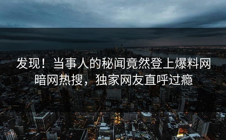 发现!当事人的秘闻竟然登上爆料网暗网热搜,独家网友直呼过瘾