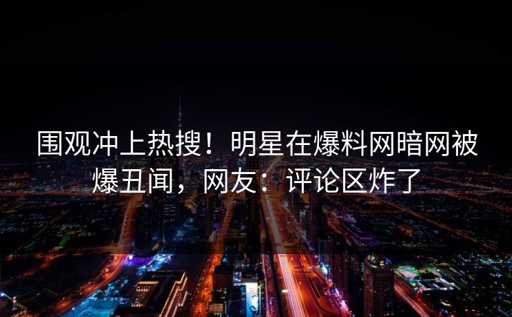 围观冲上热搜!明星在爆料网暗网被爆丑闻,网友:评论区炸了