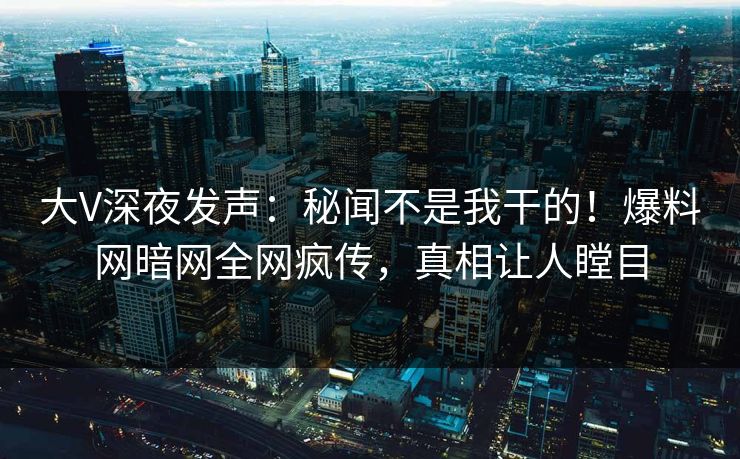 大V深夜发声：秘闻不是我干的！爆料网暗网全网疯传，真相让人瞠目