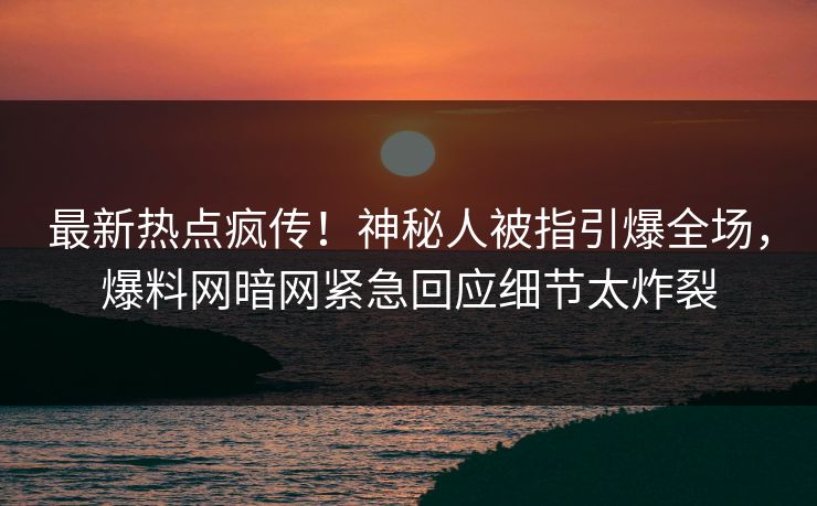最新热点疯传！神秘人被指引爆全场，爆料网暗网紧急回应细节太炸裂
