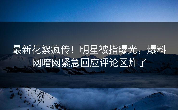 最新花絮疯传！明星被指曝光，爆料网暗网紧急回应评论区炸了