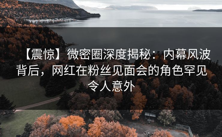 【震惊】微密圈深度揭秘:内幕风波背后,网红在粉丝见面会的角色罕见令人意外