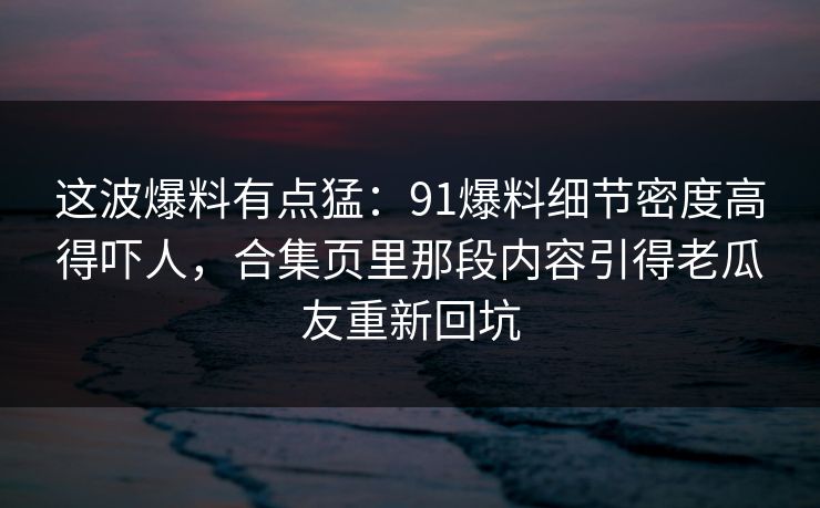这波爆料有点猛:91爆料细节密度高得吓人,合集页里那段内容引得老瓜友重新回坑 这波爆料有点猛:91爆料细节密度高得吓人,合集页里那段内容引得老瓜友重新回坑