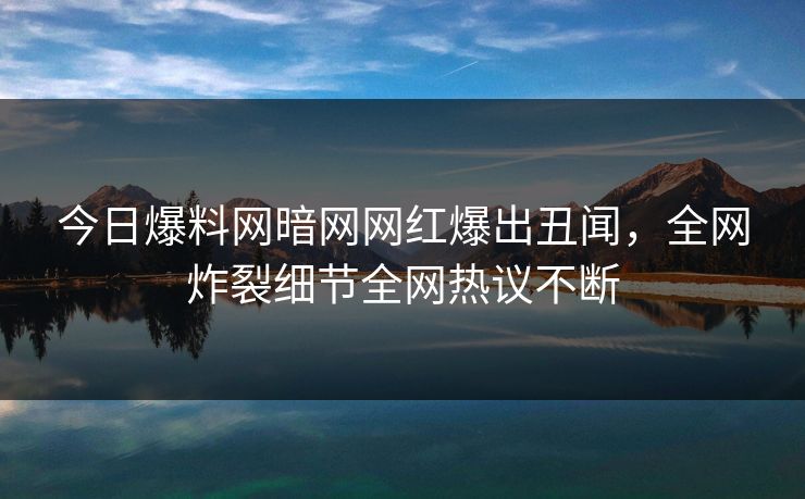今日爆料网暗网网红爆出丑闻，全网炸裂细节全网热议不断