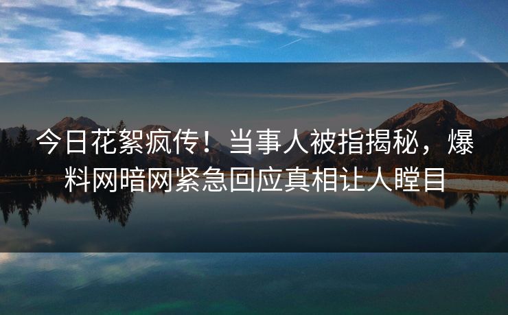 今日花絮疯传！当事人被指揭秘，爆料网暗网紧急回应真相让人瞠目