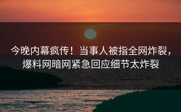 今晚内幕疯传！当事人被指全网炸裂，爆料网暗网紧急回应细节太炸裂
