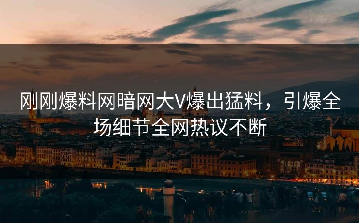 刚刚爆料网暗网大V爆出猛料，引爆全场细节全网热议不断