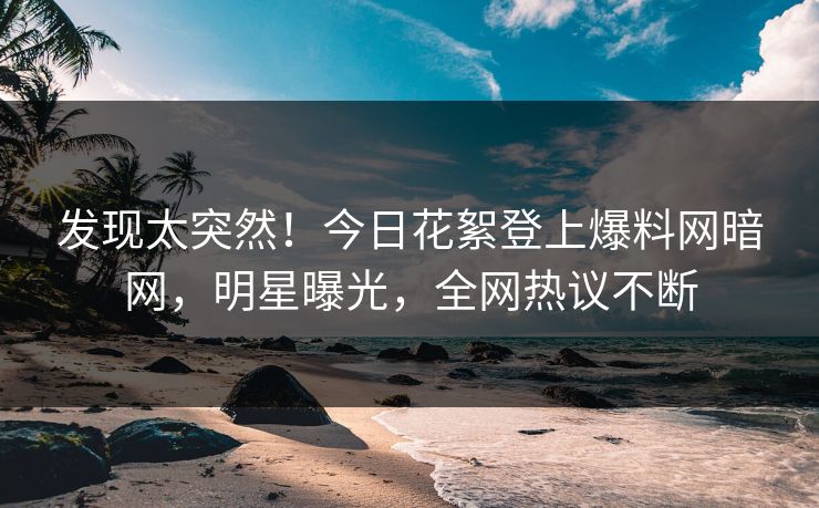 发现太突然！今日花絮登上爆料网暗网，明星曝光，全网热议不断