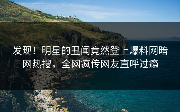 发现！明星的丑闻竟然登上爆料网暗网热搜，全网疯传网友直呼过瘾