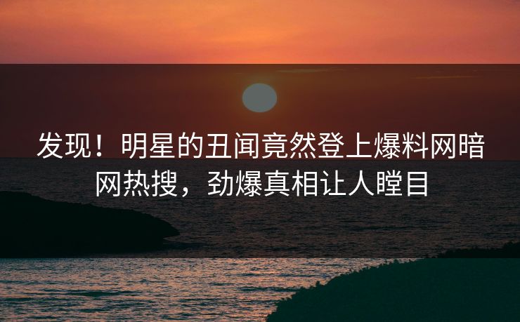 发现！明星的丑闻竟然登上爆料网暗网热搜，劲爆真相让人瞠目