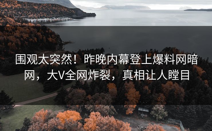 围观太突然！昨晚内幕登上爆料网暗网，大V全网炸裂，真相让人瞠目