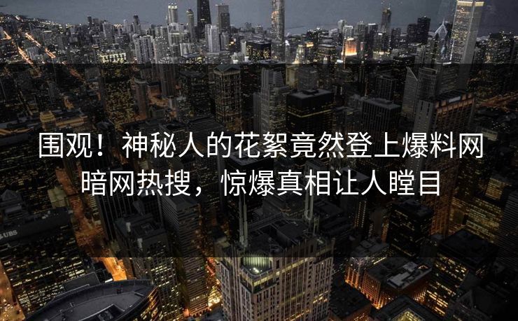 围观！神秘人的花絮竟然登上爆料网暗网热搜，惊爆真相让人瞠目