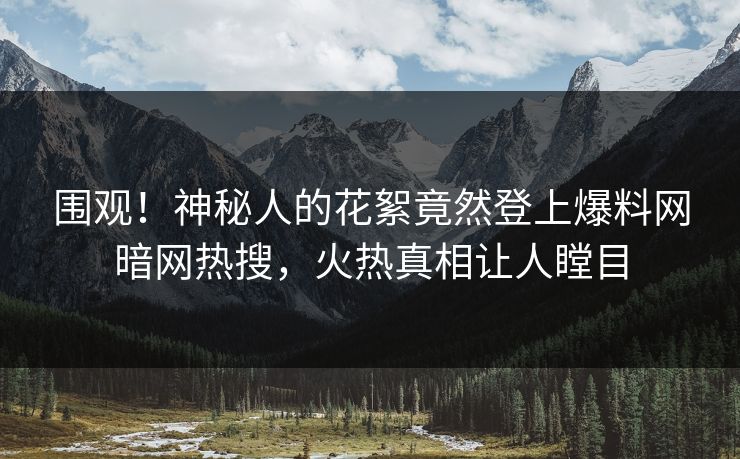 围观！神秘人的花絮竟然登上爆料网暗网热搜，火热真相让人瞠目