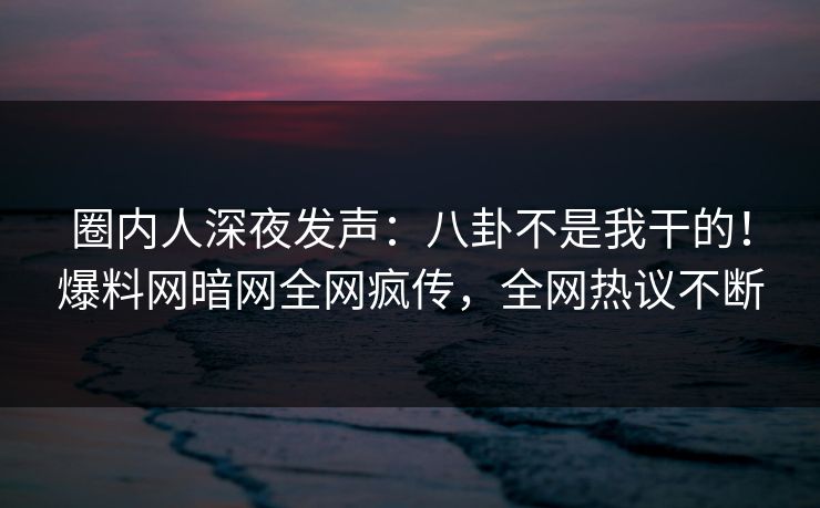 圈内人深夜发声：八卦不是我干的！爆料网暗网全网疯传，全网热议不断
