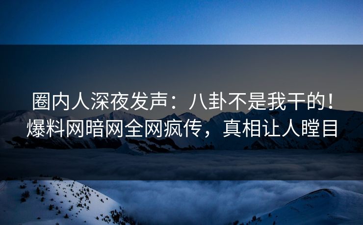 圈内人深夜发声：八卦不是我干的！爆料网暗网全网疯传，真相让人瞠目