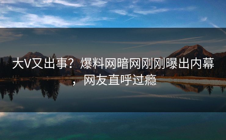 大V又出事？爆料网暗网刚刚曝出内幕，网友直呼过瘾
