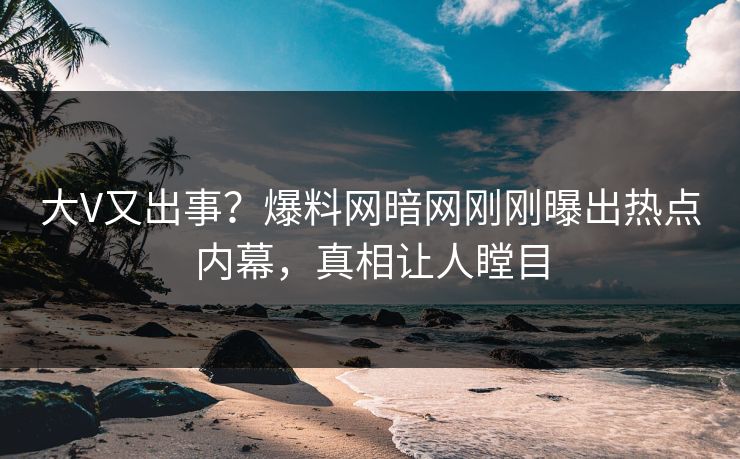 大V又出事？爆料网暗网刚刚曝出热点内幕，真相让人瞠目