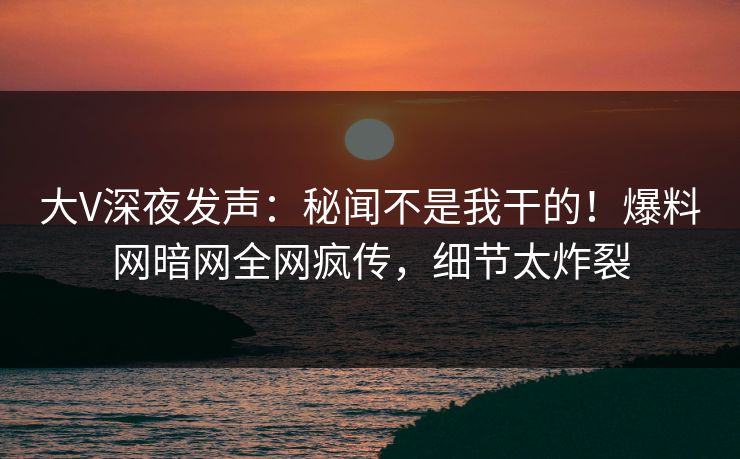 大V深夜发声：秘闻不是我干的！爆料网暗网全网疯传，细节太炸裂