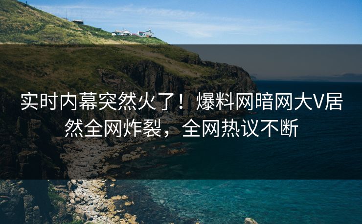 实时内幕突然火了！爆料网暗网大V居然全网炸裂，全网热议不断
