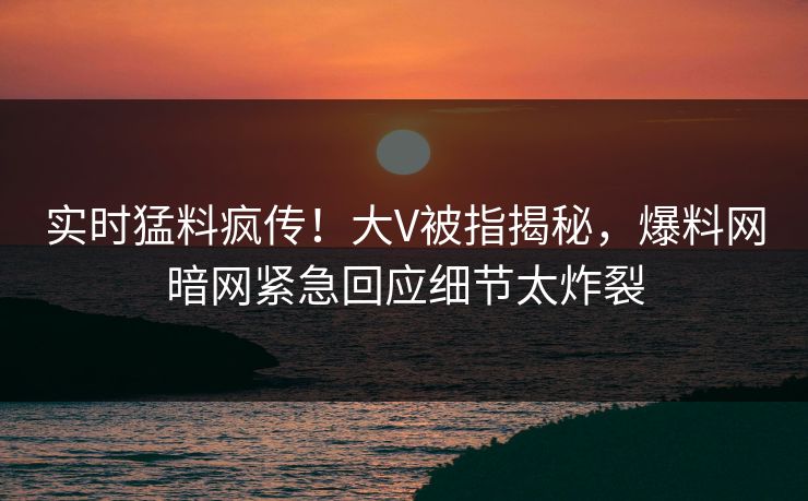 实时猛料疯传！大V被指揭秘，爆料网暗网紧急回应细节太炸裂