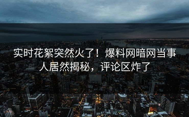 实时花絮突然火了！爆料网暗网当事人居然揭秘，评论区炸了