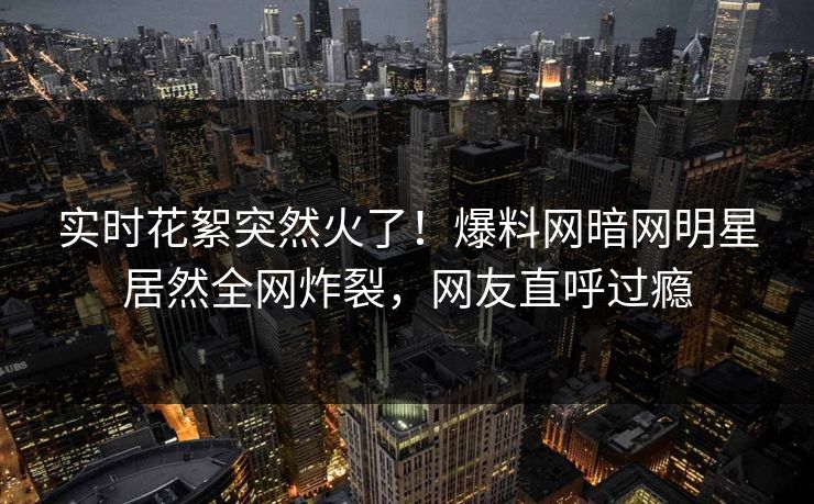 实时花絮突然火了！爆料网暗网明星居然全网炸裂，网友直呼过瘾