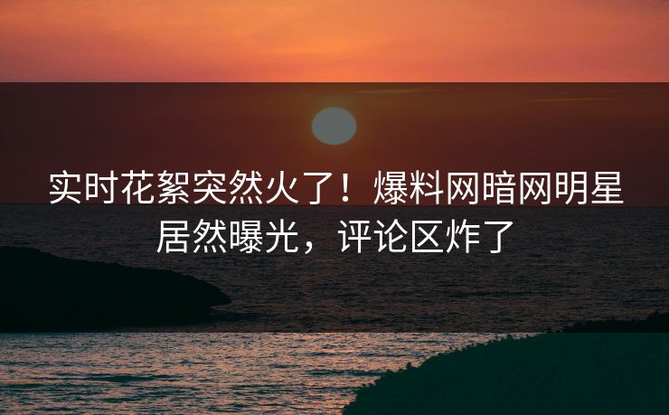 实时花絮突然火了！爆料网暗网明星居然曝光，评论区炸了