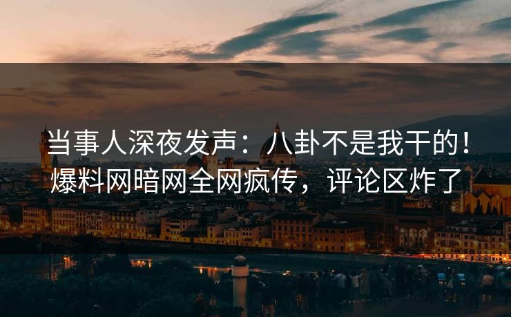 当事人深夜发声：八卦不是我干的！爆料网暗网全网疯传，评论区炸了