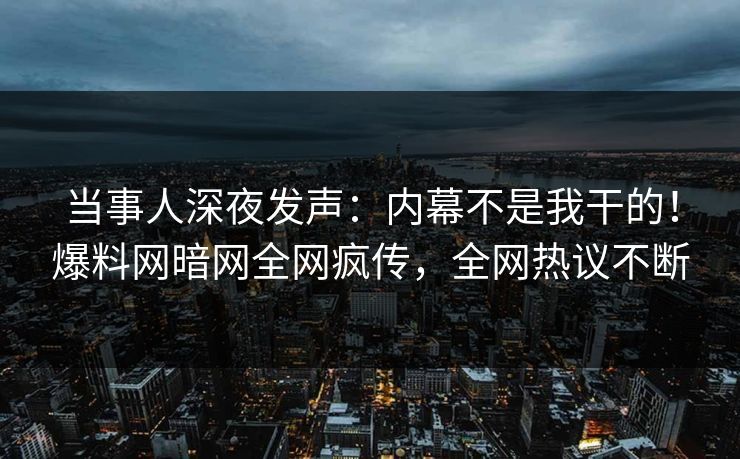 当事人深夜发声：内幕不是我干的！爆料网暗网全网疯传，全网热议不断
