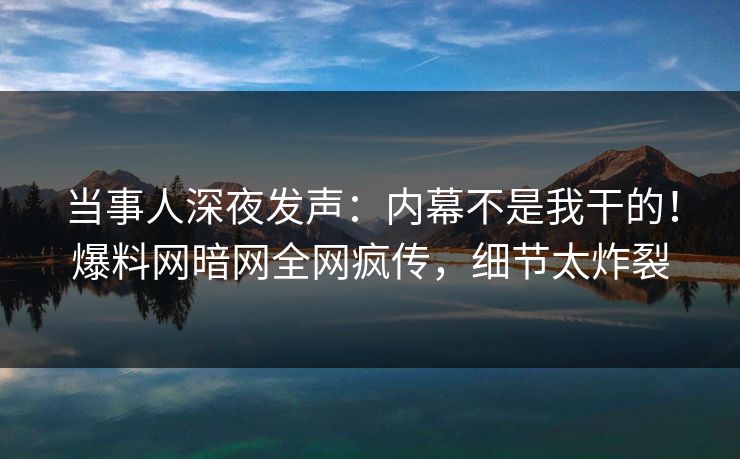 当事人深夜发声：内幕不是我干的！爆料网暗网全网疯传，细节太炸裂