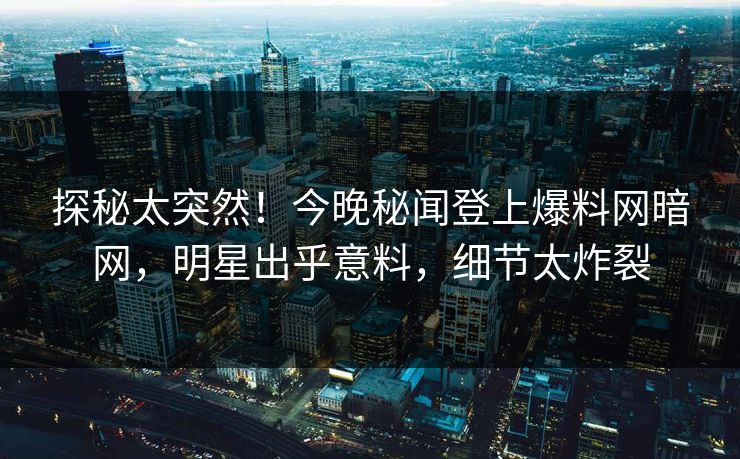探秘太突然！今晚秘闻登上爆料网暗网，明星出乎意料，细节太炸裂