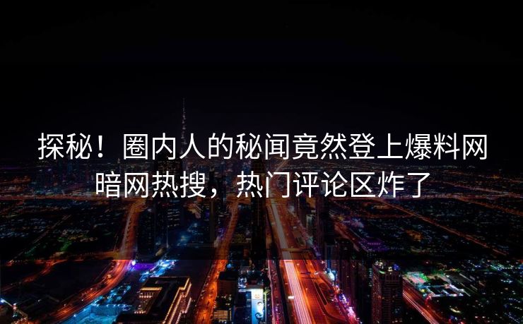 探秘！圈内人的秘闻竟然登上爆料网暗网热搜，热门评论区炸了