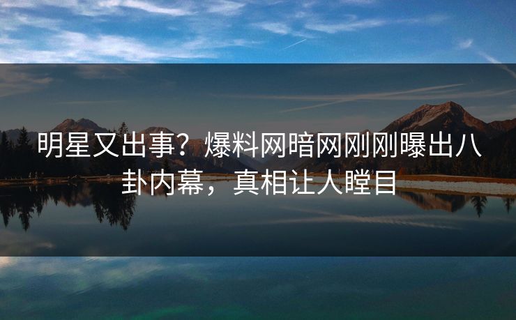 明星又出事？爆料网暗网刚刚曝出八卦内幕，真相让人瞠目