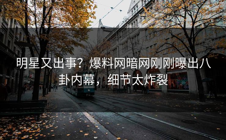 明星又出事？爆料网暗网刚刚曝出八卦内幕，细节太炸裂
