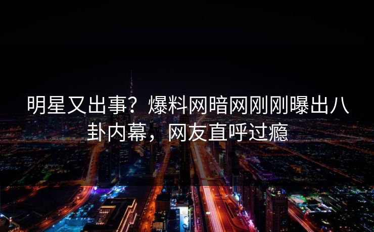 明星又出事？爆料网暗网刚刚曝出八卦内幕，网友直呼过瘾