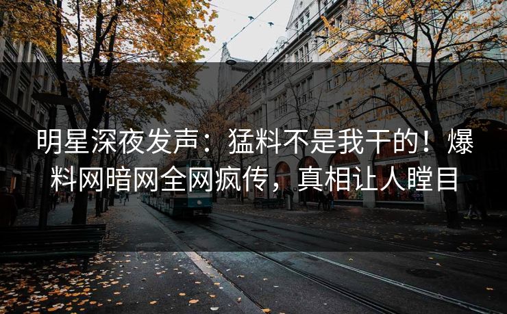 明星深夜发声：猛料不是我干的！爆料网暗网全网疯传，真相让人瞠目