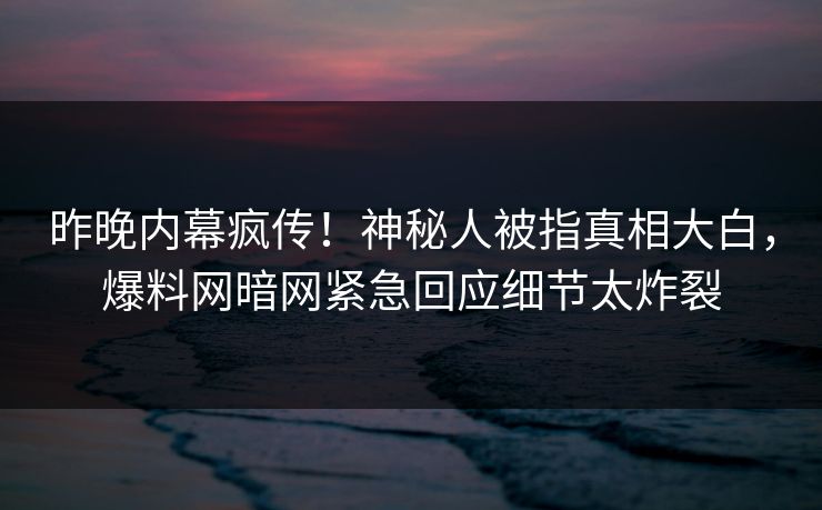 昨晚内幕疯传！神秘人被指真相大白，爆料网暗网紧急回应细节太炸裂