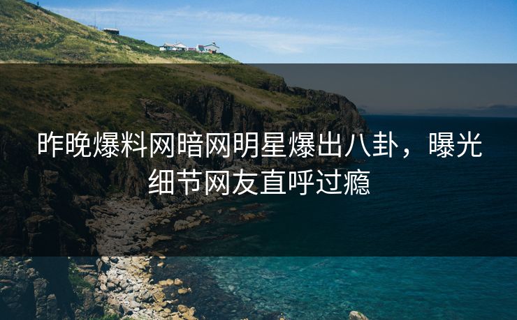 昨晚爆料网暗网明星爆出八卦，曝光细节网友直呼过瘾