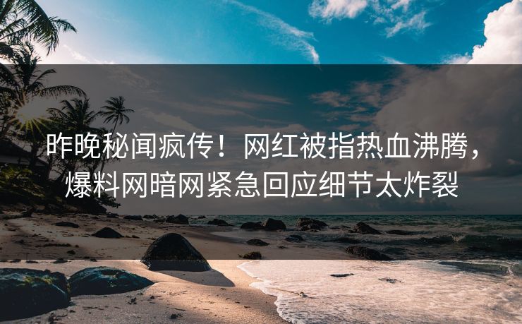 昨晚秘闻疯传！网红被指热血沸腾，爆料网暗网紧急回应细节太炸裂
