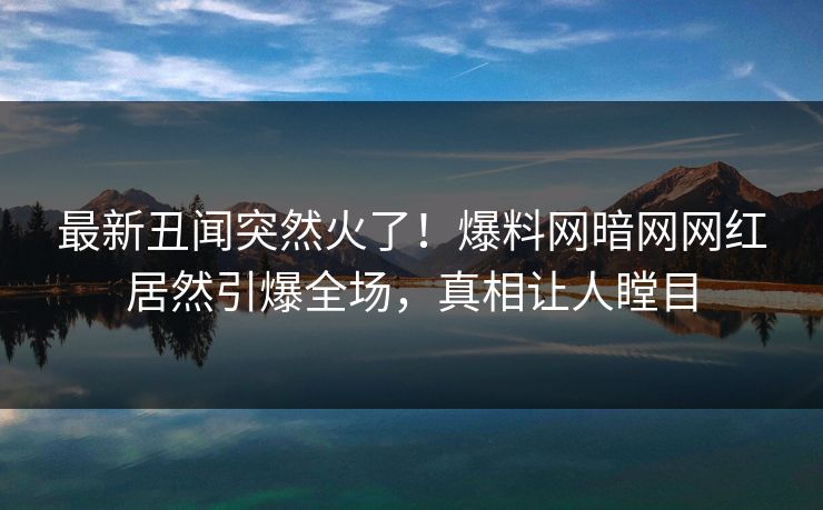 最新丑闻突然火了！爆料网暗网网红居然引爆全场，真相让人瞠目
