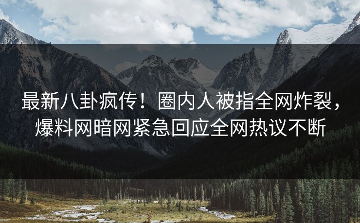 最新八卦疯传！圈内人被指全网炸裂，爆料网暗网紧急回应全网热议不断