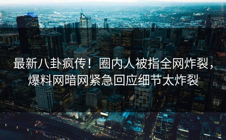 最新八卦疯传！圈内人被指全网炸裂，爆料网暗网紧急回应细节太炸裂