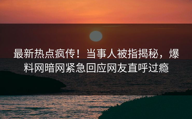 最新热点疯传！当事人被指揭秘，爆料网暗网紧急回应网友直呼过瘾
