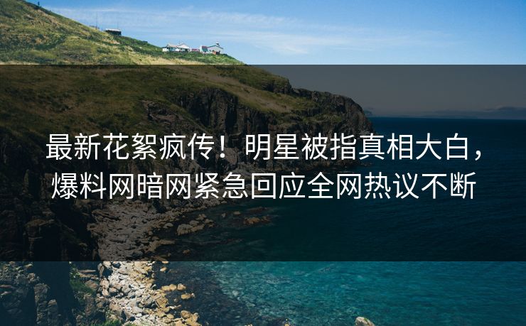 最新花絮疯传！明星被指真相大白，爆料网暗网紧急回应全网热议不断