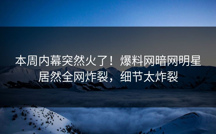 本周内幕突然火了！爆料网暗网明星居然全网炸裂，细节太炸裂