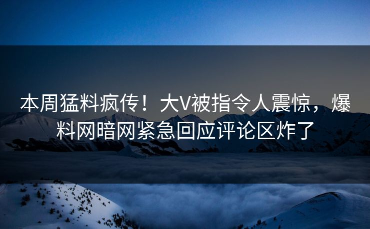 本周猛料疯传！大V被指令人震惊，爆料网暗网紧急回应评论区炸了